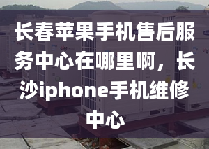 长春苹果手机售后服务中心在哪里啊，长沙iphone手机维修中心