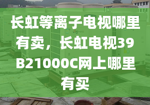 长虹等离子电视哪里有卖，长虹电视39B21000C网上哪里有买