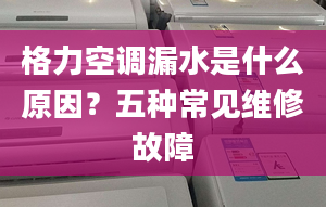 格力空调漏水是什么原因？五种常见维修故障