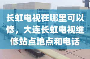 长虹电视在哪里可以修，大连长虹电视维修站点地点和电话