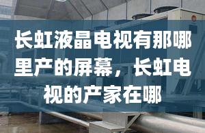 长虹液晶电视有那哪里产的屏幕，长虹电视的产家在哪