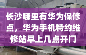 长沙哪里有华为保修点，华为手机特约维修站早上几点开门