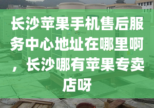 长沙苹果手机售后服务中心地址在哪里啊，长沙哪有苹果专卖店呀