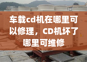 车载cd机在哪里可以修理，CD机坏了哪里可维修