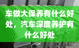 车做大保养有什么好处，汽车深度养护有什么好处