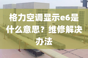 格力空调显示e6是什么意思？维修解决办法