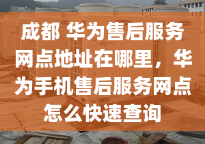 成都 华为售后服务网点地址在哪里，华为手机售后服务网点怎么快速查询