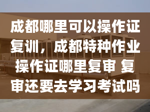 成都哪里可以操作证复训，成都特种作业操作证哪里复审 复审还要去学习考试吗