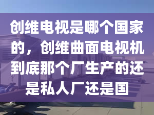 创维电视是哪个国家的，创维曲面电视机到底那个厂生产的还是私人厂还是国