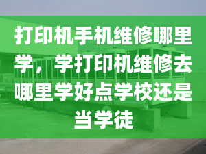 打印机手机维修哪里学，学打印机维修去哪里学好点学校还是当学徒