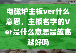 电磁炉主板ver什么意思，主板名字的Ver是什么意思是越高越好吗