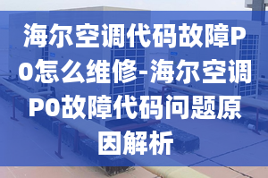 海尔空调代码故障P0怎么维修-海尔空调P0故障代码问题原因解析