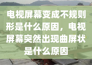 电视屏幕变成不规则形是什么原因，电视屏幕突然出现曲屏状是什么原因