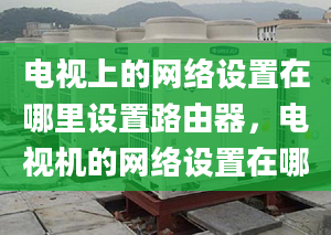 电视上的网络设置在哪里设置路由器，电视机的网络设置在哪