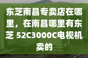 东芝南昌专卖店在哪里，在南昌哪里有东芝 52C3000C电视机卖的