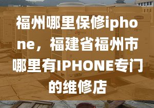 福州哪里保修iphone，福建省福州市哪里有IPHONE专门的维修店