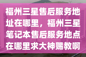 福州三星售后服务地址在哪里，福州三星笔记本售后服务地点在哪里求大神赐教啊