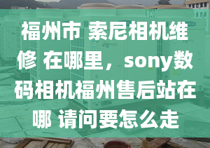 福州市 索尼相机维修 在哪里，sony数码相机福州售后站在哪 请问要怎么走