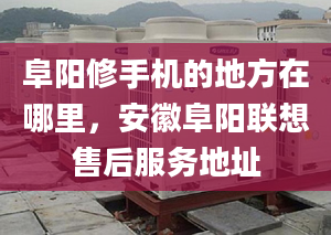 阜阳修手机的地方在哪里，安徽阜阳联想售后服务地址