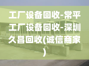 工厂设备回收-常平工厂设备回收-深圳久昌回收(诚信商家)