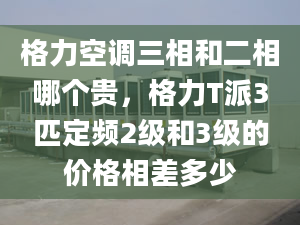 格力空调三相和二相哪个贵，格力T派3匹定频2级和3级的价格相差多少