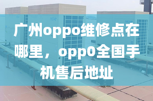 广州oppo维修点在哪里，opp0全国手机售后地址