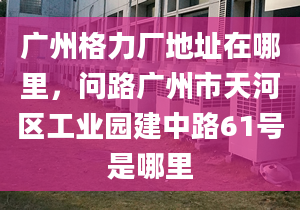 广州格力厂地址在哪里，问路广州市天河区工业园建中路61号是哪里