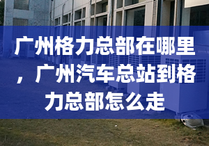 广州格力总部在哪里，广州汽车总站到格力总部怎么走