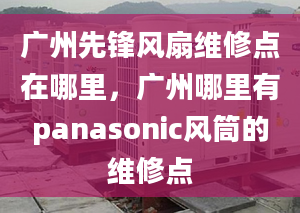 广州先锋风扇维修点在哪里，广州哪里有panasonic风筒的维修点