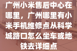 广州小米售后中心在哪里，广州哪里有小米手机维修点从科学城路口怎么坐车或地铁去详细点