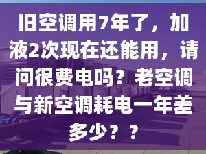 旧空调用7年了，加液2次现在还能用，请问很费电吗？老空调与新空调耗电一年差多少？？