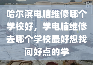 哈尔滨电脑维修哪个学校好，学电脑维修去哪个学校最好想找间好点的学