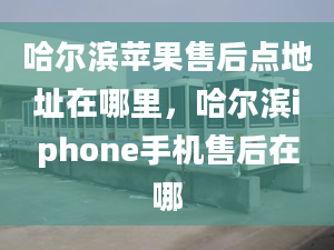 哈尔滨苹果售后点地址在哪里，哈尔滨iphone手机售后在哪