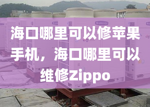 海口哪里可以修苹果手机，海口哪里可以维修Zippo