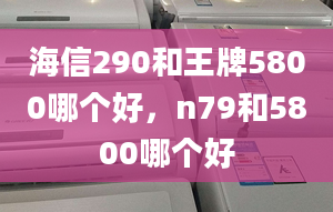 海信290和王牌5800哪个好，n79和5800哪个好