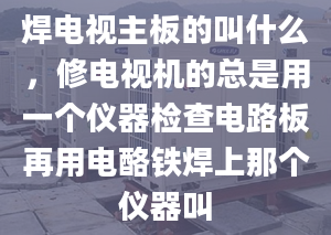 焊电视主板的叫什么，修电视机的总是用一个仪器检查电路板再用电酪铁焊上那个仪器叫