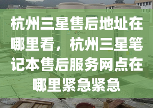 杭州三星售后地址在哪里看，杭州三星笔记本售后服务网点在哪里紧急紧急