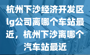 杭州下沙经济开发区lg公司离哪个车站最近，杭州下沙离哪个汽车站最近