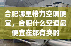 合肥哪里格力空调便宜，合肥什么空调最便宜在那有卖的