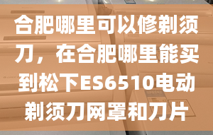 合肥哪里可以修剃须刀，在合肥哪里能买到松下ES6510电动剃须刀网罩和刀片