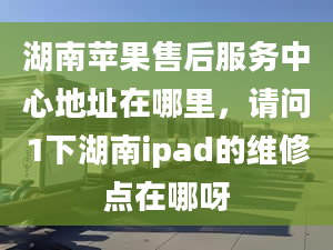 湖南苹果售后服务中心地址在哪里，请问1下湖南ipad的维修点在哪呀