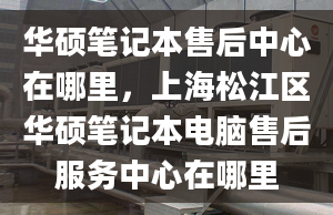 华硕笔记本售后中心在哪里，上海松江区华硕笔记本电脑售后服务中心在哪里