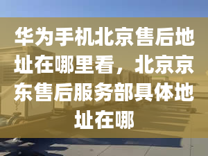 华为手机北京售后地址在哪里看，北京京东售后服务部具体地址在哪