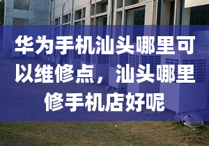 华为手机汕头哪里可以维修点，汕头哪里修手机店好呢