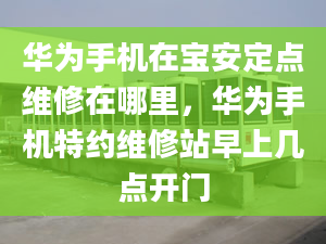 华为手机在宝安定点维修在哪里，华为手机特约维修站早上几点开门