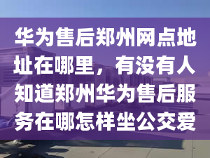 华为售后郑州网点地址在哪里，有没有人知道郑州华为售后服务在哪怎样坐公交爱