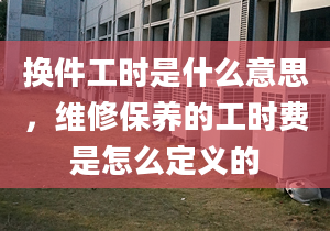 换件工时是什么意思，维修保养的工时费是怎么定义的