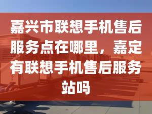 嘉兴市联想手机售后服务点在哪里，嘉定有联想手机售后服务站吗