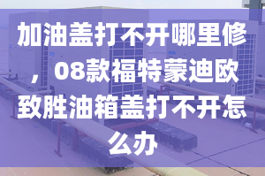 加油盖打不开哪里修，08款福特蒙迪欧致胜油箱盖打不开怎么办