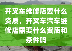 开叉车维修店要什么资质，开叉车汽车维修店需要什么资质和条件吗